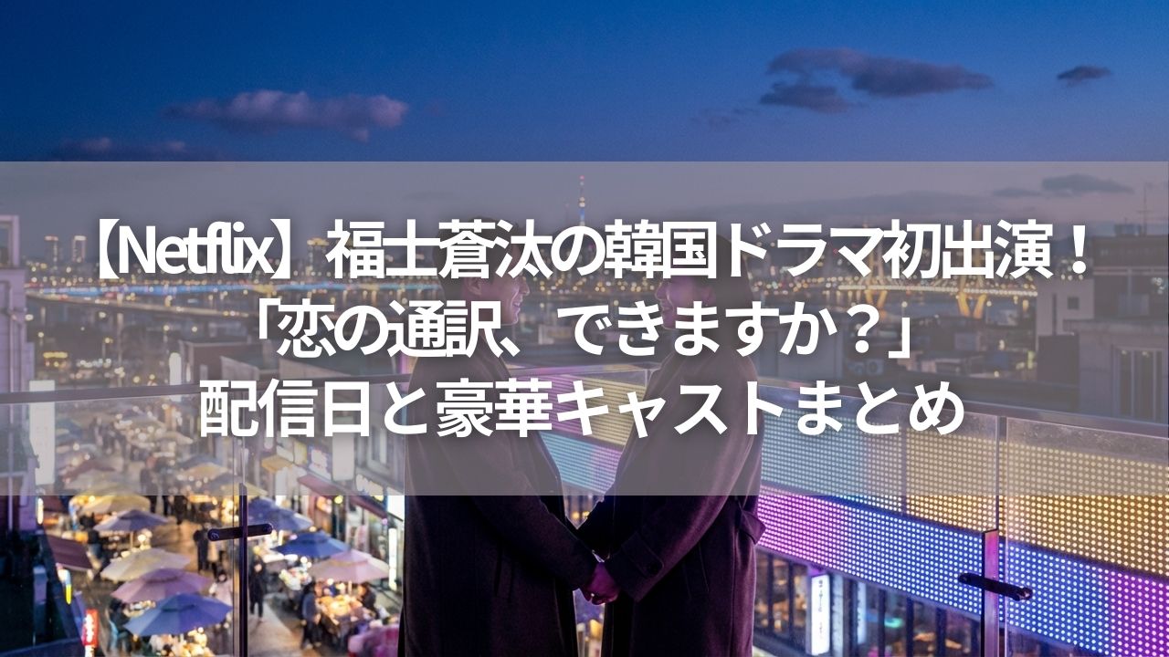 【Netflix】福士蒼汰の韓国ドラマ初出演！ 「恋の通訳、できますか？」 配信日と豪華キャストまとめ